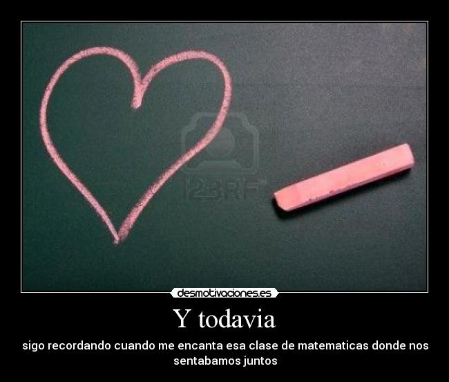 Y todavia - sigo recordando cuando me encanta esa clase de matematicas donde nos
sentabamos juntos