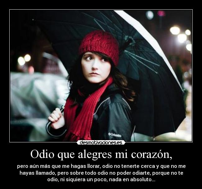 Odio que alegres mi corazón, - pero aún más que me hagas llorar, odio no tenerte cerca y que no me
hayas llamado, pero sobre todo odio no poder odiarte, porque no te
odio, ni siquiera un poco, nada en absoluto...