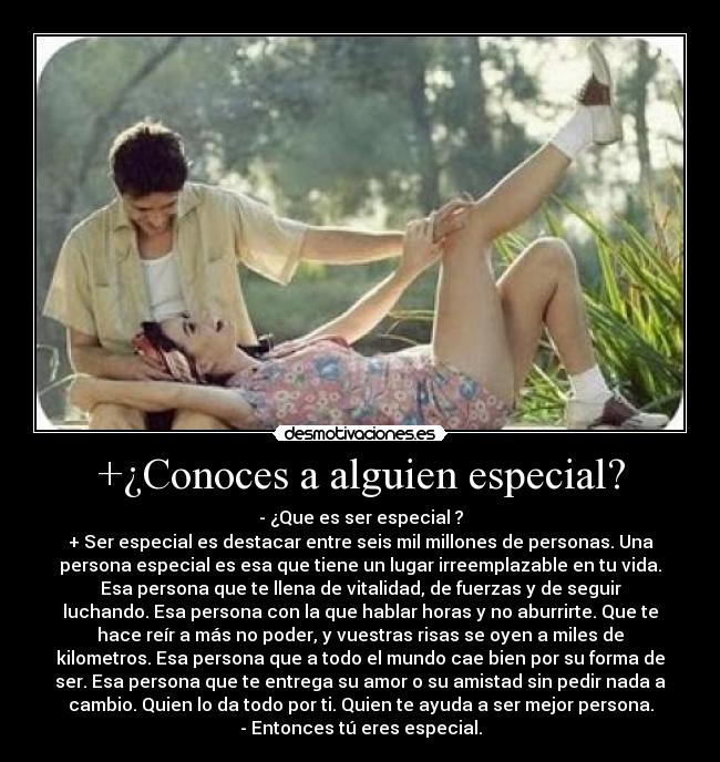 +¿Conoces a alguien especial? - - ¿Que es ser especial ?
+ Ser especial es destacar entre seis mil millones de personas. Una
persona especial es esa que tiene un lugar irreemplazable en tu vida.
Esa persona que te llena de vitalidad, de fuerzas y de seguir
luchando. Esa persona con la que hablar horas y no aburrirte. Que te
hace reír a más no poder, y vuestras risas se oyen a miles de
kilometros. Esa persona que a todo el mundo cae bien por su forma de
ser. Esa persona que te entrega su amor o su amistad sin pedir nada a
cambio. Quien lo da todo por ti. Quien te ayuda a ser mejor persona.
- Entonces tú eres especial.