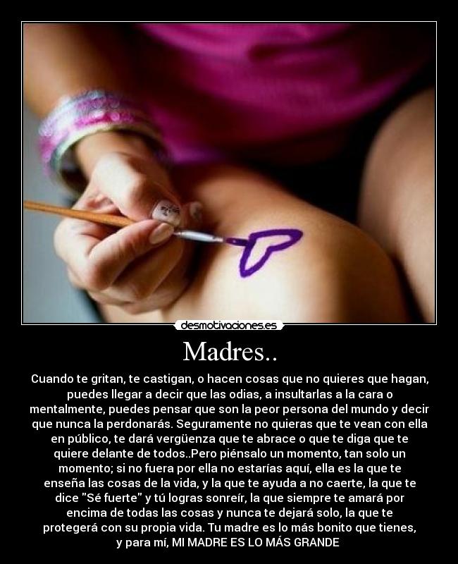 Madres.. - Cuando te gritan, te castigan, o hacen cosas que no quieres que hagan,
puedes llegar a decir que las odias, a insultarlas a la cara o
mentalmente, puedes pensar que son la peor persona del mundo y decir
que nunca la perdonarás. Seguramente no quieras que te vean con ella
en público, te dará vergüenza que te abrace o que te diga que te
quiere delante de todos..Pero piénsalo un momento, tan solo un
momento; si no fuera por ella no estarías aquí, ella es la que te
enseña las cosas de la vida, y la que te ayuda a no caerte, la que te
dice Sé fuerte y tú logras sonreír, la que siempre te amará por
encima de todas las cosas y nunca te dejará solo, la que te
protegerá con su propia vida. Tu madre es lo más bonito que tienes,
y para mí, MI MADRE ES LO MÁS GRANDE