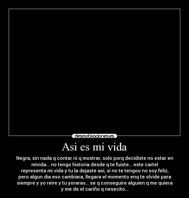 Asi es mi vida - Negra, sin nada q contar ni q mostrar, solo porq decidiste no estar en
mivida... no tengo historia desde q te fuiste... este cartel
representa mi vida y tu la dejaste asi, si no te tengoo no soy feliz,
pero algun dia eso cambiara, llegara el momento enq te olvide para
siempre y yo reire y tu yoraras... se q conseguire alguien q me quiera
y me de el cariño q nesecito...