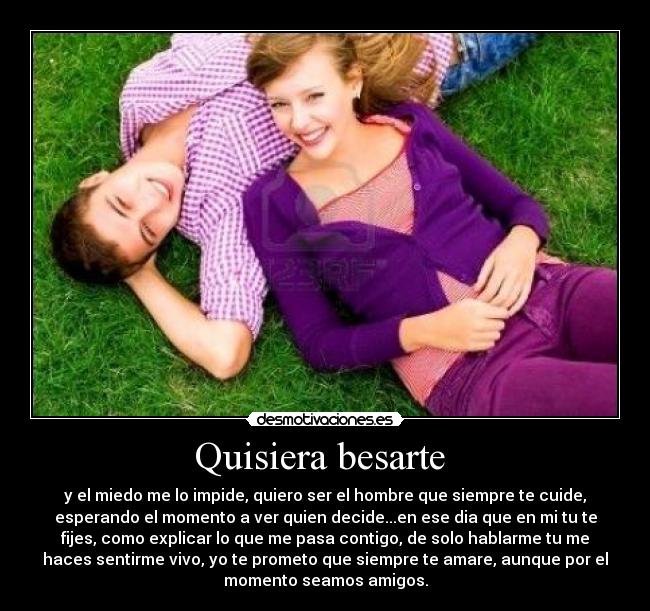 Quisiera besarte  - y el miedo me lo impide, quiero ser el hombre que siempre te cuide,
esperando el momento a ver quien decide...en ese dia que en mi tu te
fijes, como explicar lo que me pasa contigo, de solo hablarme tu me
haces sentirme vivo, yo te prometo que siempre te amare, aunque por el
momento seamos amigos.