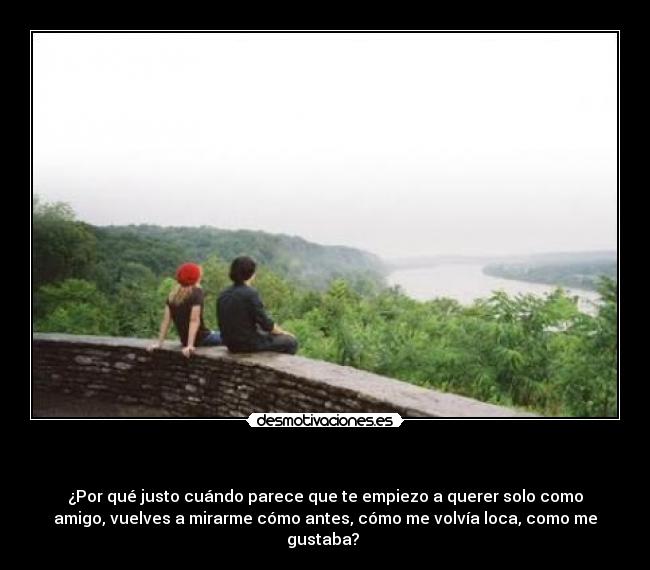 - ¿Por qué justo cuándo parece que te empiezo a querer solo como
amigo, vuelves a mirarme cómo antes, cómo me volvía loca, como me
gustaba?