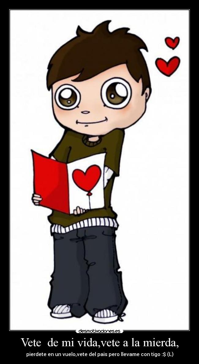 Vete de mi vida,vete a la mierda, - pierdete en un vuelo,vete del pais pero llevame con tigo :$ (L)