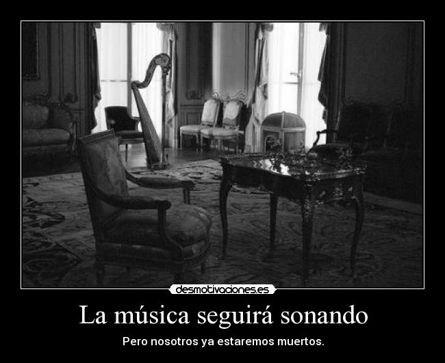 La música seguirá sonando - Pero nosotros ya estaremos muertos.