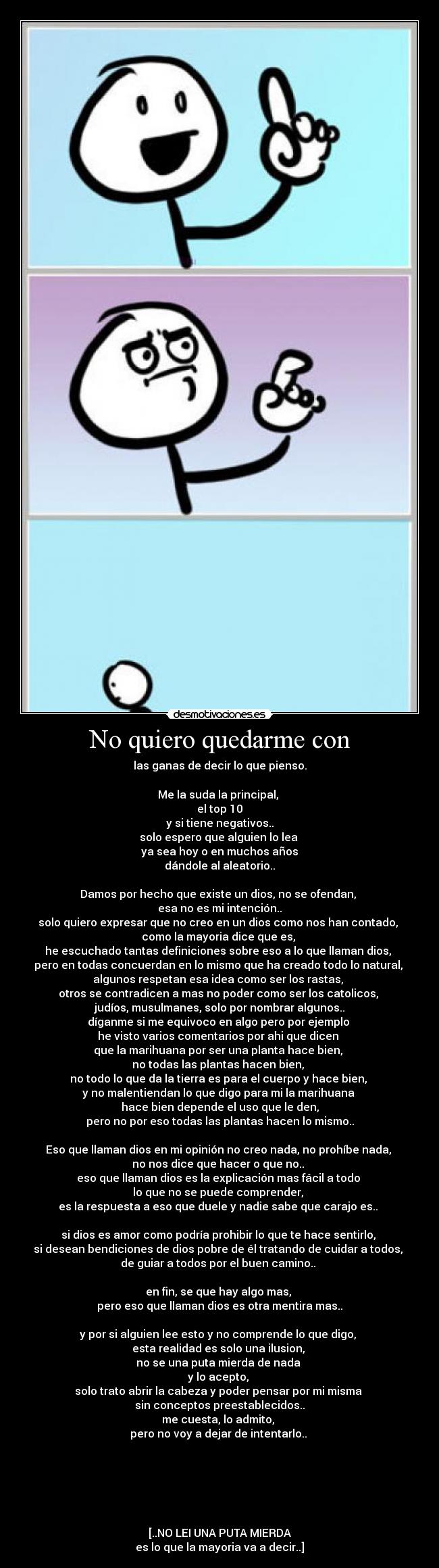 No quiero quedarme con - las ganas de decir lo que pienso.

Me la suda la principal, 
el top 10
y si tiene negativos..
solo espero que alguien lo lea 
ya sea hoy o en muchos años
dándole al aleatorio..

Damos por hecho que existe un dios, no se ofendan, 
esa no es mi intención..
solo quiero expresar que no creo en un dios como nos han contado, 
como la mayoria dice que es, 
he escuchado tantas definiciones sobre eso a lo que llaman dios, 
pero en todas concuerdan en lo mismo que ha creado todo lo natural, 
algunos respetan esa idea como ser los rastas, 
otros se contradicen a mas no poder como ser los catolicos, 
judíos, musulmanes, solo por nombrar algunos..
díganme si me equivoco en algo pero por ejemplo 
he visto varios comentarios por ahi que dicen 
que la marihuana por ser una planta hace bien, 
no todas las plantas hacen bien, 
no todo lo que da la tierra es para el cuerpo y hace bien, 
y no malentiendan lo que digo para mi la marihuana 
hace bien depende el uso que le den,
pero no por eso todas las plantas hacen lo mismo..

Eso que llaman dios en mi opinión no creo nada, no prohíbe nada, 
no nos dice que hacer o que no.. 
eso que llaman dios es la explicación mas fácil a todo 
lo que no se puede comprender, 
es la respuesta a eso que duele y nadie sabe que carajo es.. 

si dios es amor como podría prohibir lo que te hace sentirlo, 
si desean bendiciones de dios pobre de él tratando de cuidar a todos, 
de guiar a todos por el buen camino.. 

en fin, se que hay algo mas, 
pero eso que llaman dios es otra mentira mas..

y por si alguien lee esto y no comprende lo que digo, 
esta realidad es solo una ilusion, 
no se una puta mierda de nada 
y lo acepto, 
solo trato abrir la cabeza y poder pensar por mi misma 
sin conceptos preestablecidos..
me cuesta, lo admito, 
pero no voy a dejar de intentarlo.. 






[..NO LEI UNA PUTA MIERDA
es lo que la mayoria va a decir..]