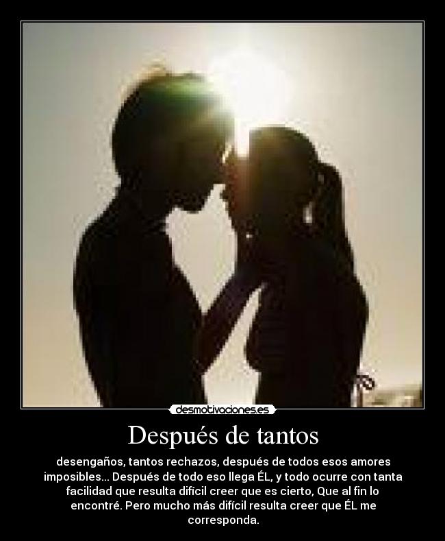 Después de tantos - desengaños, tantos rechazos, después de todos esos amores
imposibles... Después de todo eso llega ÉL, y todo ocurre con tanta
facilidad que resulta difícil creer que es cierto, Que al fin lo
encontré. Pero mucho más difícil resulta creer que ÉL me
corresponda.