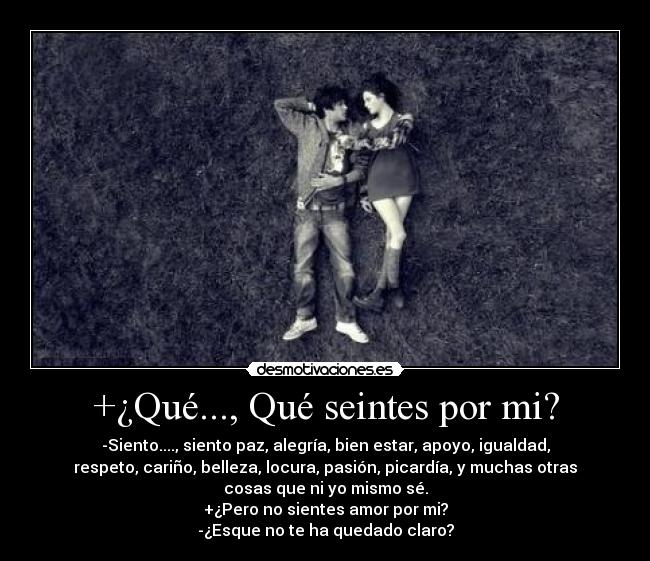 +¿Qué..., Qué seintes por mi? - -Siento...., siento paz, alegría, bien estar, apoyo, igualdad,
respeto, cariño, belleza, locura, pasión, picardía, y muchas otras
cosas que ni yo mismo sé.
+¿Pero no sientes amor por mi?
-¿Esque no te ha quedado claro?