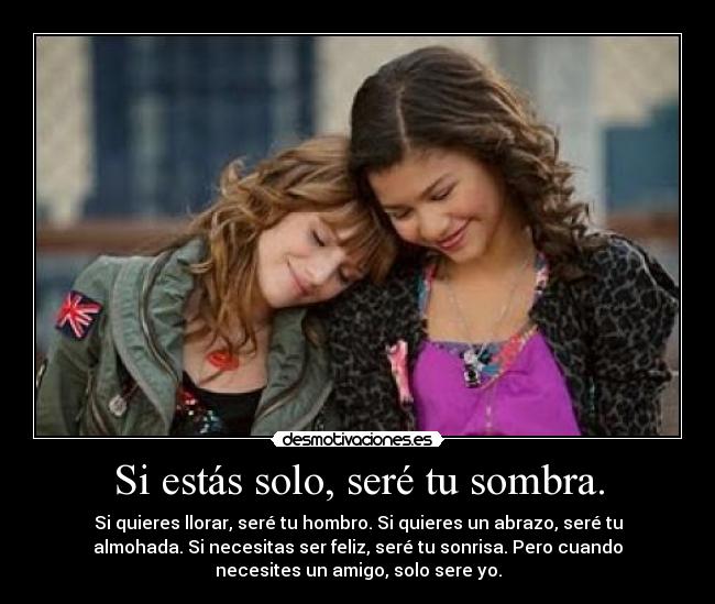 Si estás solo, seré tu sombra. - Si quieres llorar, seré tu hombro. Si quieres un abrazo, seré tu
almohada. Si necesitas ser feliz, seré tu sonrisa. Pero cuando
necesites un amigo, solo sere yo.