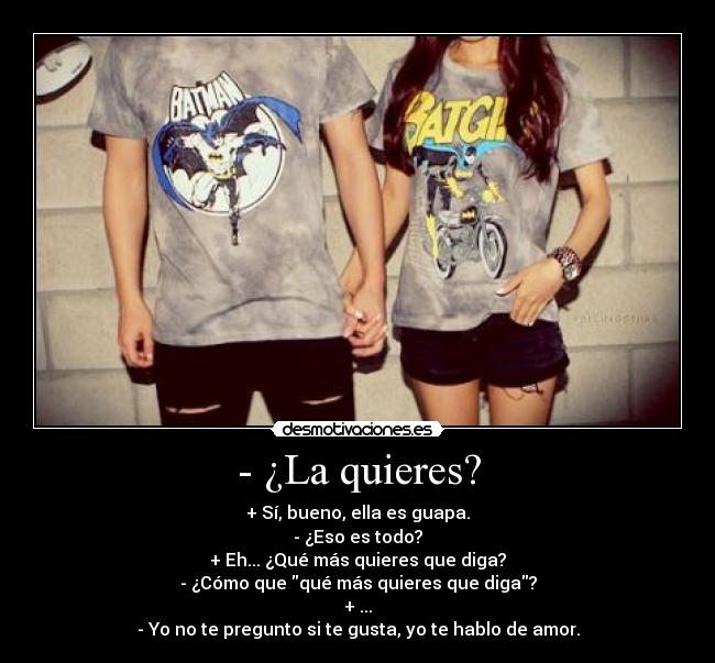 - ¿La quieres? - + Sí, bueno, ella es guapa.
- ¿Eso es todo?
+ Eh... ¿Qué más quieres que diga?
- ¿Cómo que qué más quieres que diga?
+ ...
- Yo no te pregunto si te gusta, yo te hablo de amor.