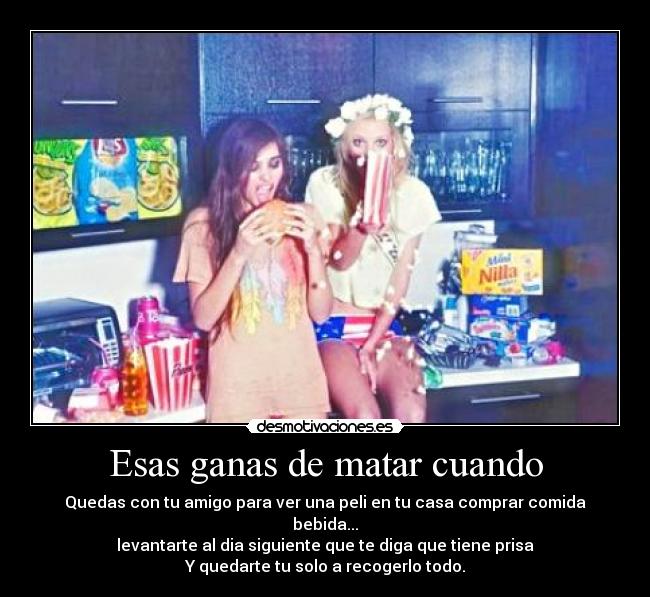 Esas ganas de matar cuando - Quedas con tu amigo para ver una peli en tu casa comprar comida bebida...
levantarte al dia siguiente que te diga que tiene prisa
Y quedarte tu solo a recogerlo todo.