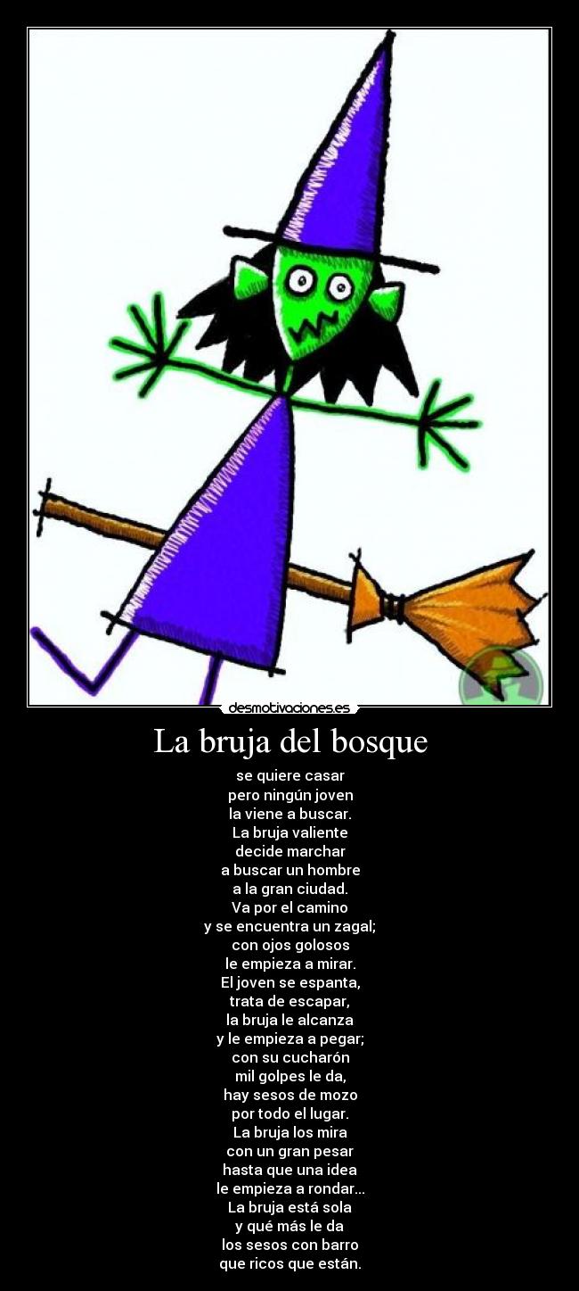 La bruja del bosque - se quiere casar
pero ningún joven
la viene a buscar.
La bruja valiente
decide marchar
a buscar un hombre
a la gran ciudad.
Va por el camino
y se encuentra un zagal;
con ojos golosos
le empieza a mirar.
El joven se espanta,
trata de escapar,
la bruja le alcanza
y le empieza a pegar;
con su cucharón
mil golpes le da,
hay sesos de mozo
por todo el lugar.
La bruja los mira
con un gran pesar
hasta que una idea
le empieza a rondar...
La bruja está sola
y qué más le da
los sesos con barro
que ricos que están.