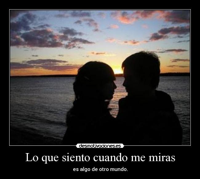 Lo que siento cuando me miras - es algo de otro mundo.
