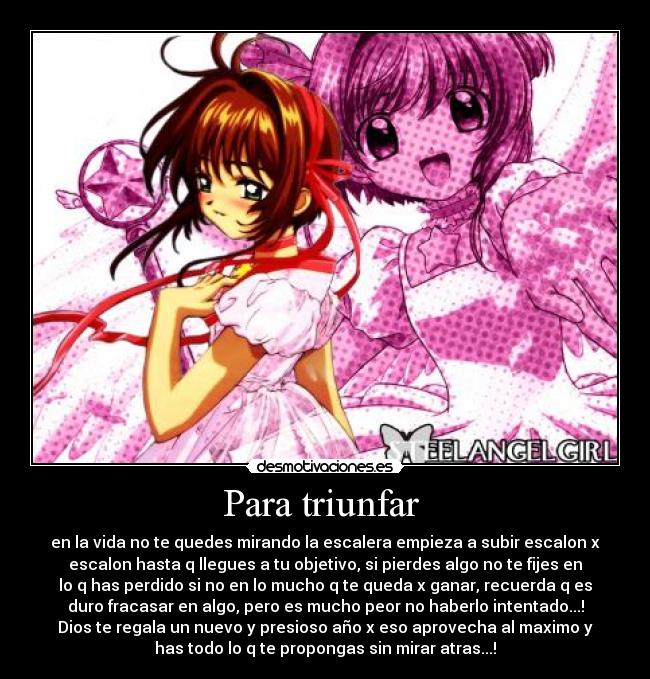 Para triunfar - en la vida no te quedes mirando la escalera empieza a subir escalon x
escalon hasta q llegues a tu objetivo, si pierdes algo no te fijes en
lo q has perdido si no en lo mucho q te queda x ganar, recuerda q es
duro fracasar en algo, pero es mucho peor no haberlo intentado...!
Dios te regala un nuevo y presioso año x eso aprovecha al maximo y
has todo lo q te propongas sin mirar atras...!