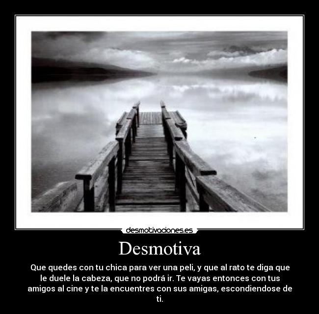 Desmotiva - Que quedes con tu chica para ver una peli, y que al rato te diga que
le duele la cabeza, que no podrá ir. Te vayas entonces con tus
amigos al cine y te la encuentres con sus amigas, escondiendose de
ti.