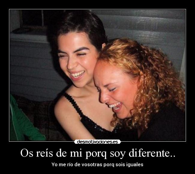 Os reís de mi porq soy diferente.. - Yo me río de vosotras porq sois iguales