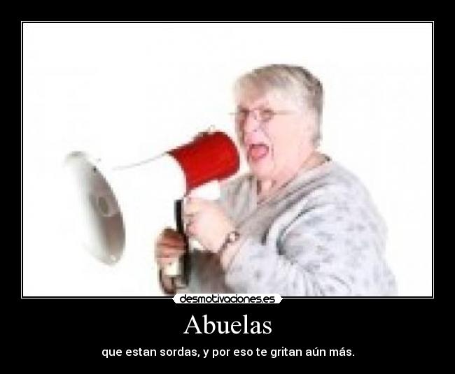Abuelas - que estan sordas, y por eso te gritan aún más.