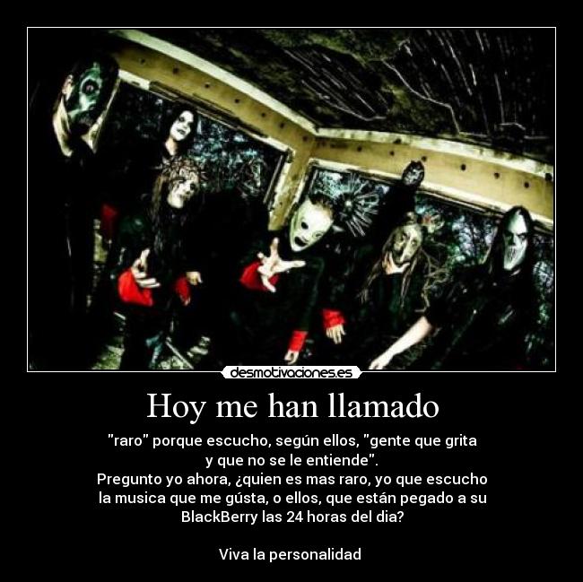 Hoy me han llamado - raro porque escucho, según ellos, gente que grita
y que no se le entiende.
Pregunto yo ahora, ¿quien es mas raro, yo que escucho
la musica que me gústa, o ellos, que están pegado a su
BlackBerry las 24 horas del dia?
Viva la personalidad