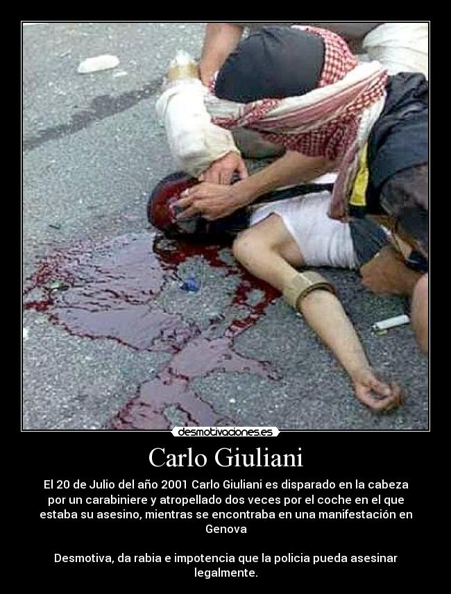 Carlo Giuliani - El 20 de Julio del año 2001 Carlo Giuliani es disparado en la cabeza
por un carabiniere y atropellado dos veces por el coche en el que
estaba su asesino, mientras se encontraba en una manifestación en
Genova

Desmotiva, da rabia e impotencia que la policia pueda asesinar
legalmente.