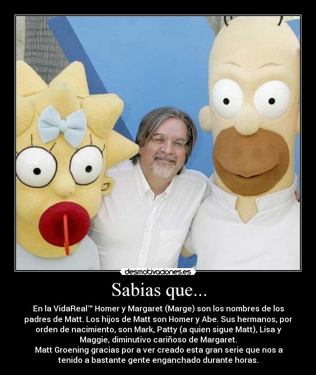 Sabias que... - En la VidaReal™ Homer y Margaret (Marge) son los nombres de los
padres de Matt. Los hijos de Matt son Homer y Abe. Sus hermanos, por
orden de nacimiento, son Mark, Patty (a quien sigue Matt), Lisa y
Maggie, diminutivo cariñoso de Margaret.
Matt Groening gracias por a ver creado esta gran serie que nos a
tenido a bastante gente enganchado durante horas.