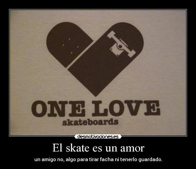 El skate es un amor - un amigo no, algo para tirar facha ni tenerlo guardado.