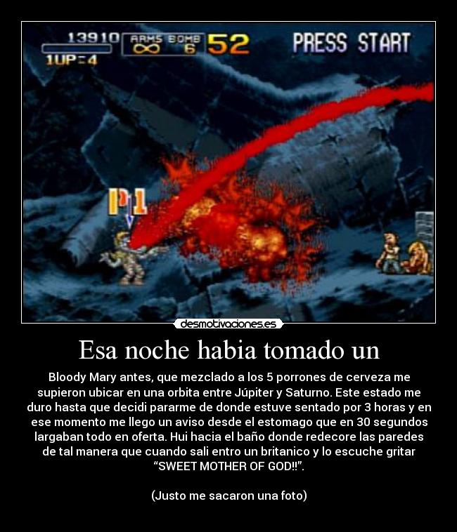 Esa noche habia tomado un - Bloody Mary antes, que mezclado a los 5 porrones de cerveza me
supieron ubicar en una orbita entre Júpiter y Saturno. Este estado me
duro hasta que decidi pararme de donde estuve sentado por 3 horas y en
ese momento me llego un aviso desde el estomago que en 30 segundos
largaban todo en oferta. Hui hacia el baño donde redecore las paredes
de tal manera que cuando sali entro un britanico y lo escuche gritar
“SWEET MOTHER OF GOD!!”.

(Justo me sacaron una foto)
