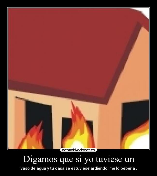 Digamos que si yo tuviese un - vaso de agua y tu casa se estuviese ardiendo, me lo bebería .