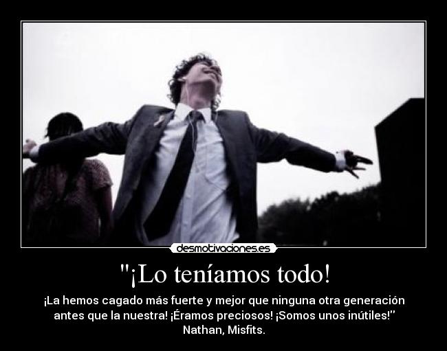 ¡Lo teníamos todo! - ¡La hemos cagado más fuerte y mejor que ninguna otra generación
antes que la nuestra! ¡Éramos preciosos! ¡Somos unos inútiles!
Nathan, Misfits.