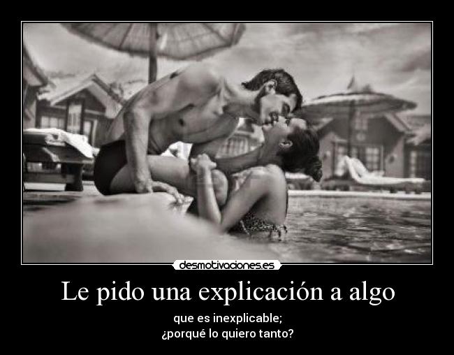 Le pido una explicación a algo - que es inexplicable;
¿porqué lo quiero tanto?