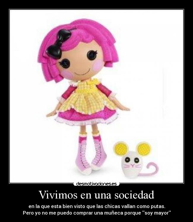 Vivimos en una sociedad - en la que esta bien visto que las chicas vallan como putas.
Pero yo no me puedo comprar una muñeca porque soy mayor