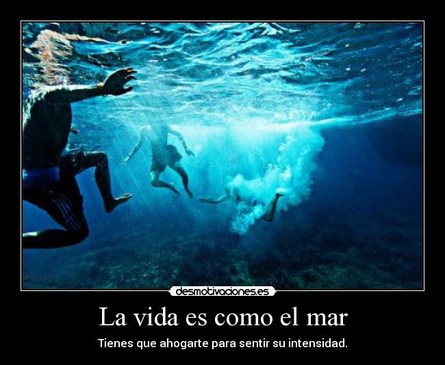La vida es como el mar - Tienes que ahogarte para sentir su intensidad.