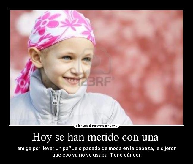 Hoy se han metido con una  - amiga por llevar un pañuelo pasado de moda en la cabeza, le dijeron
que eso ya no se usaba. Tiene cáncer.