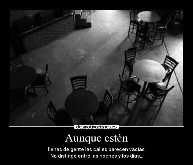 Aunque estén - llenas de gente las calles parecen vacías.
No distingo entre las noches y los días...