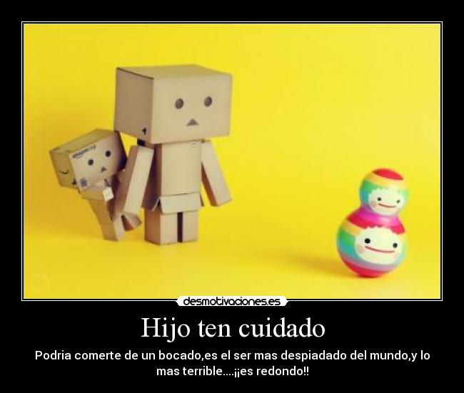 Hijo ten cuidado - Podria comerte de un bocado,es el ser mas despiadado del mundo,y lo
mas terrible....¡¡es redondo!!