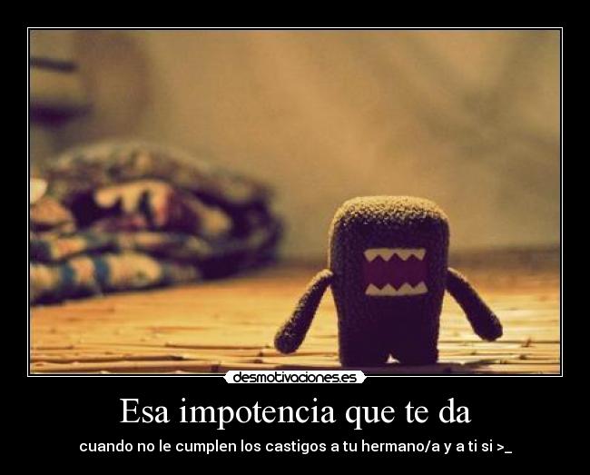 Esa impotencia que te da -