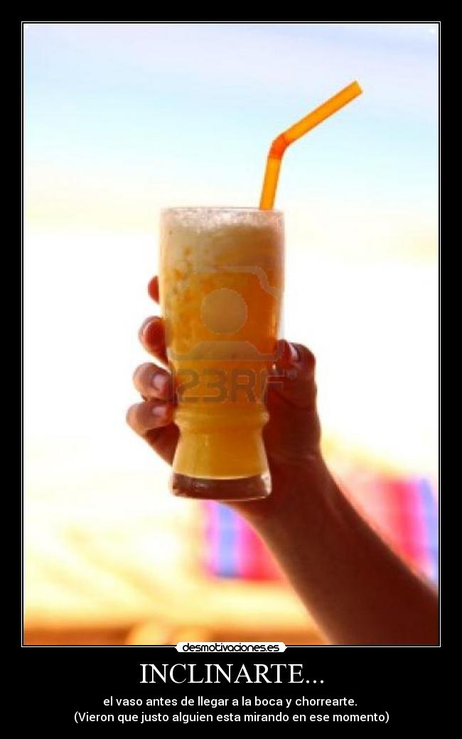INCLINARTE... - el vaso antes de llegar a la boca y chorrearte.
(Vieron que justo alguien esta mirando en ese momento)