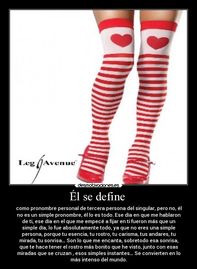 Él se define - como pronombre personal de tercera persona del singular, pero no, él
no es un simple pronombre, él lo es todo. Ese día en que me hablaron
de ti, ese día en el que me empecé a fijar en ti fueron más que un
simple día, lo fue absolutamente todo, ya que no eres una simple
persona, porque tu esencia, tu rostro, tu carisma, tus andares, tu
mirada, tu sonrisa… Son lo que me encanta, sobretodo esa sonrisa,
que te hace tener el rostro más bonito que he visto, junto con esas
miradas que se cruzan , esos simples instantes… Se convierten en lo
más intenso del mundo.