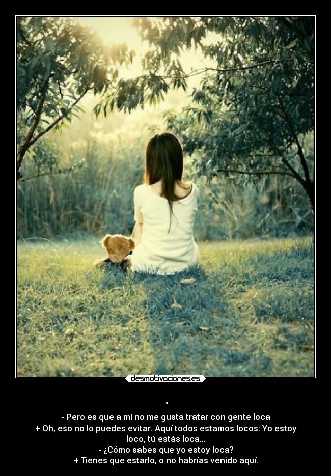 . - - Pero es que a mí no me gusta tratar con gente loca
+ Oh, eso no lo puedes evitar. Aquí todos estamos locos: Yo estoy loco, tú estás loca...
- ¿Cómo sabes que yo estoy loca?
+ Tienes que estarlo, o no habrías venido aquí.