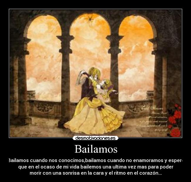 Bailamos - Bailamos cuando nos conocimos,bailamos cuando no enamoramos y espero
que en el ocaso de mi vida bailemos una ultima vez mas para poder
morir con una sonrisa en la cara y el ritmo en el corazón...