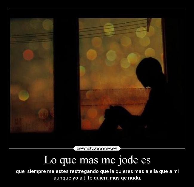 Lo que mas me jode es - que siempre me estes restregando que la quieres mas a ella que a mi
aunque yo a ti te quiera mas qe nada.