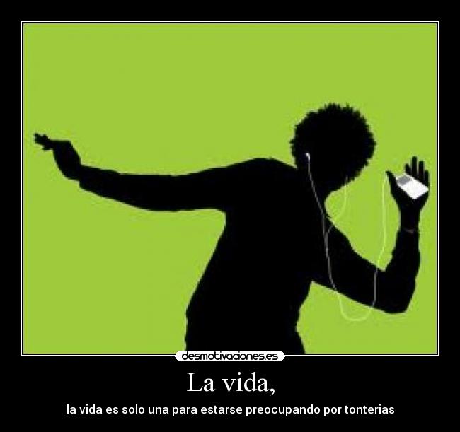 La vida, - la vida es solo una para estarse preocupando por tonterias