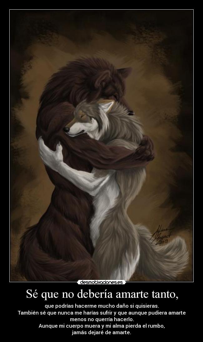 Sé que no debería amarte tanto, - que podrías hacerme mucho daño si quisieras.
También sé que nunca me harías sufrir y que aunque pudiera amarte
menos no querría hacerlo.
Aunque mi cuerpo muera y mi alma pierda el rumbo,
jamás dejaré de amarte.