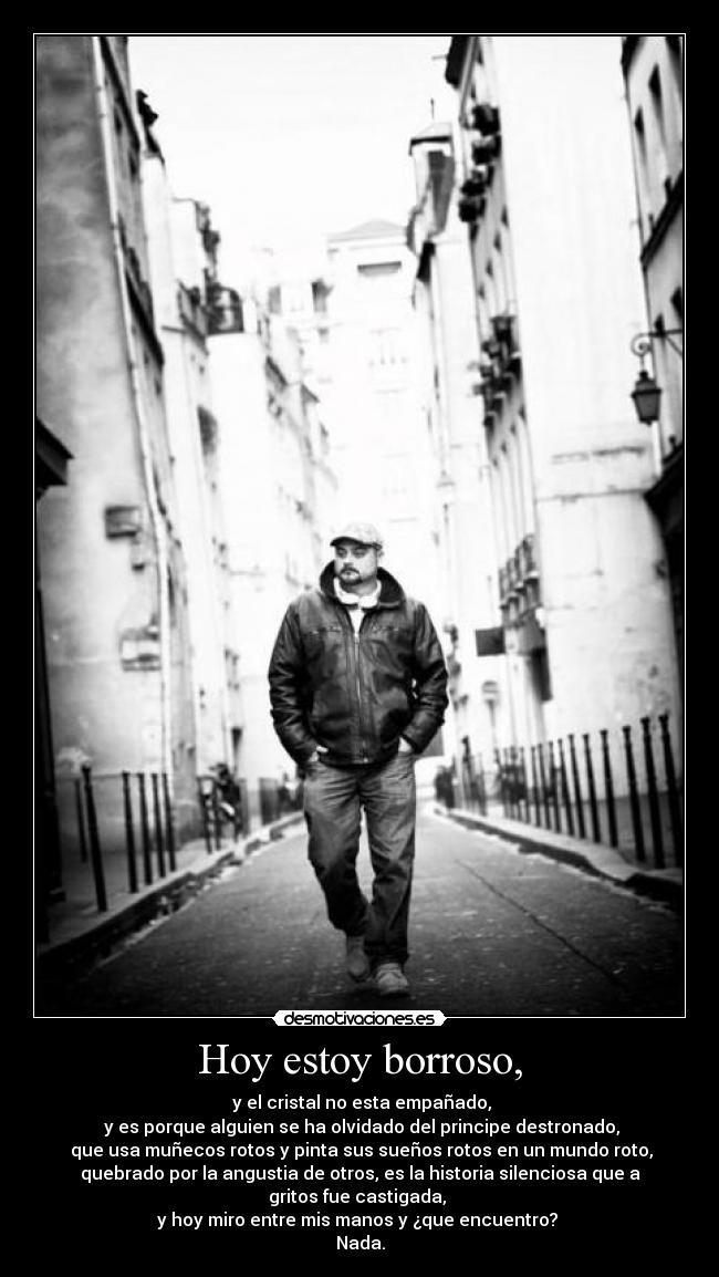 Hoy estoy borroso, -  y el cristal no esta empañado,
 y es porque alguien se ha olvidado del principe destronado,
 que usa muñecos rotos y pinta sus sueños rotos en un mundo roto,
quebrado por la angustia de otros, es la historia silenciosa que a
gritos fue castigada, 
y hoy miro entre mis manos y ¿que encuentro? 
Nada.