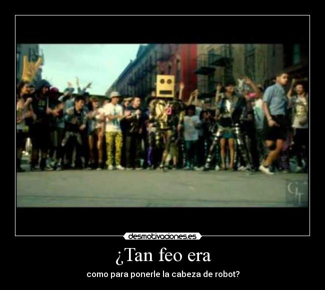 ¿Tan feo era - como para ponerle la cabeza de robot?