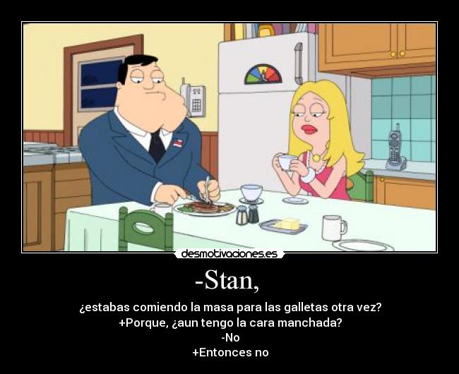 -Stan, - ¿estabas comiendo la masa para las galletas otra vez?
+Porque, ¿aun tengo la cara manchada?
-No
+Entonces no