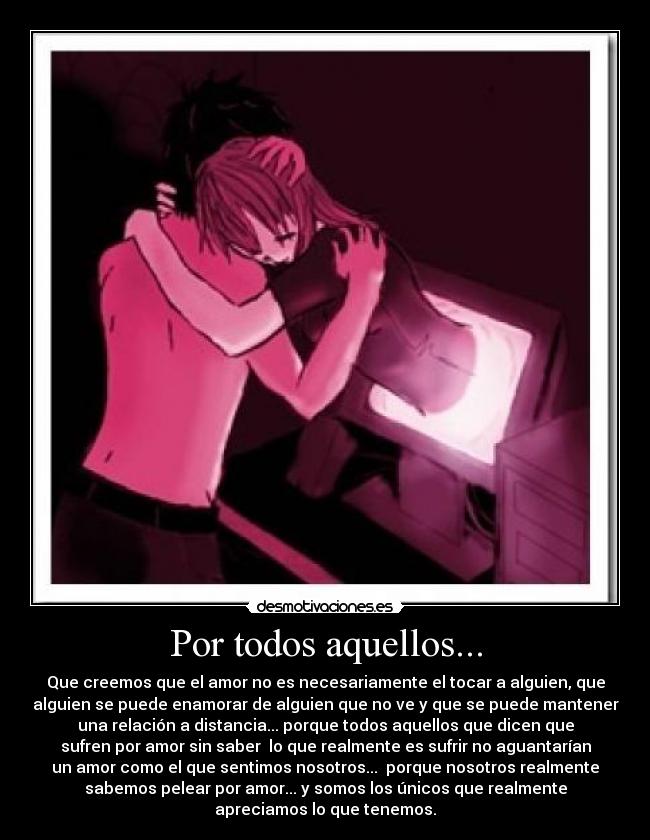 Por todos aquellos... - Que creemos que el amor no es necesariamente el tocar a alguien, que
alguien se puede enamorar de alguien que no ve y que se puede mantener
una relación a distancia... porque todos aquellos que dicen que
sufren por amor sin saber  lo que realmente es sufrir no aguantarían
un amor como el que sentimos nosotros...  porque nosotros realmente
sabemos pelear por amor... y somos los únicos que realmente
apreciamos lo que tenemos.