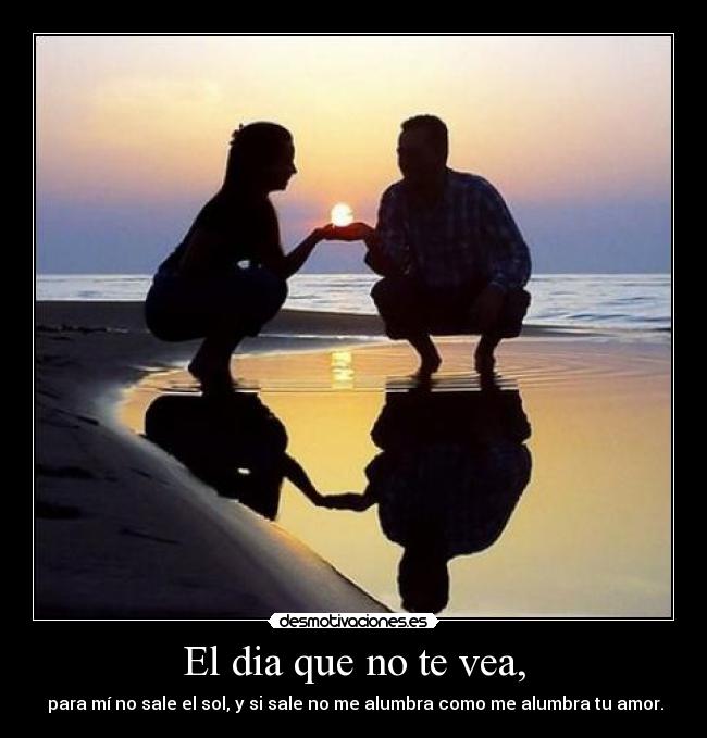 El dia que no te vea, -  para mí no sale el sol, y si sale no me alumbra como me alumbra tu amor.