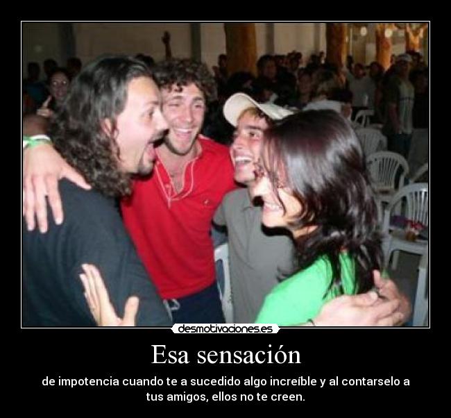 Esa sensación - de impotencia cuando te a sucedido algo increíble y al contarselo a
tus amigos, ellos no te creen.