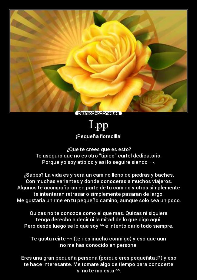 Lpp - ¡Pequeña florecilla!

¿Que te crees que es esto?
Te aseguro que no es otro tipico cartel dedicatorio.
Porque yo soy atipico y asi lo seguire siendo ¬¬.

¿Sabes? La vida es y sera un camino lleno de piedras y baches.
Con muchas variantes y donde conoceras a muchos viajeros.
Algunos te acompañaran en parte de tu camino y otros simplemente
te intentaran retrasar o simplemente pasaran de largo.
Me gustaria unirme en tu pequeño camino, aunque solo sea un poco.
 
Quizas no te conozca como el que mas. Quizas ni siquiera
tenga derecho a decir ni la mitad de lo que digo aqui.
Pero desde luego se lo que soy ^^ e intento darlo todo siempre.

Te gusta reirte ¬¬ (te ries mucho conmigo) y eso que aun
no me has conocido en persona.

Eres una gran pequeña persona (porque eres pequeñita :P) y eso
te hace interesante. Me tomare algo de tiempo para conocerte
si no te molesta ^^.