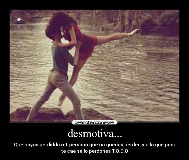 desmotiva... - Que hayas perdiddo a 1 persona que no querias perder, y a la que peor
te cae se lo perdones T.O.D.O